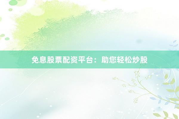 免息股票配资平台：助您轻松炒股