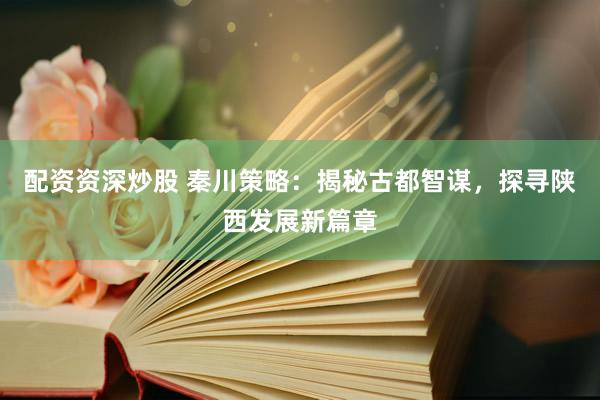 配资资深炒股 秦川策略：揭秘古都智谋，探寻陕西发展新篇章