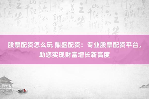 股票配资怎么玩 鼎盛配资：专业股票配资平台，助您实现财富增长新高度