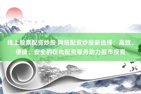 线上股票配资炒股 网络配资炒股新选择：高效、便捷、安全的在线配资服务助力股市投资