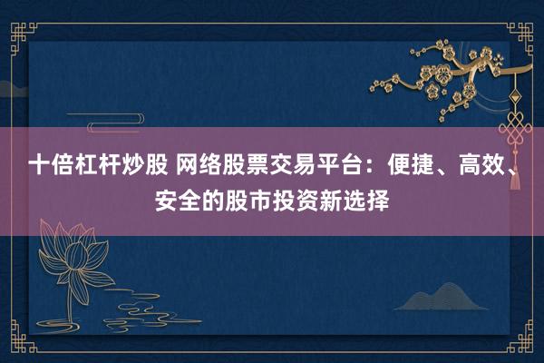 十倍杠杆炒股 网络股票交易平台：便捷、高效、安全的股市投资新选择