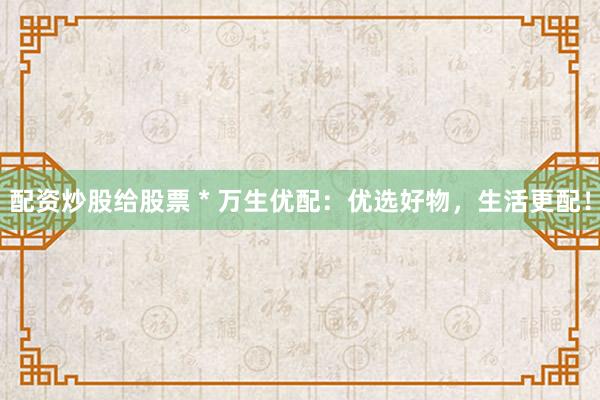 配资炒股给股票 * 万生优配：优选好物，生活更配！