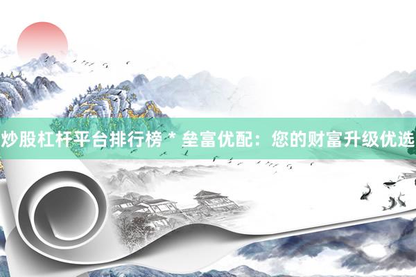 炒股杠杆平台排行榜 * 垒富优配：您的财富升级优选