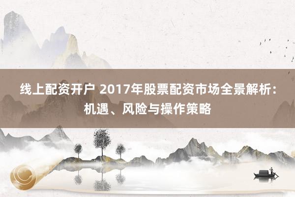线上配资开户 2017年股票配资市场全景解析：机遇、风险与操作策略