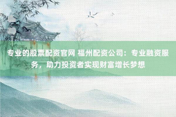 专业的股票配资官网 福州配资公司：专业融资服务，助力投资者实现财富增长梦想