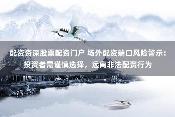配资资深股票配资门户 场外配资端口风险警示：投资者需谨慎选择，远离非法配资行为