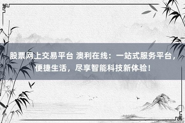 股票网上交易平台 澳利在线：一站式服务平台，便捷生活，尽享智能科技新体验！