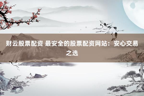 财云股票配资 最安全的股票配资网站：安心交易之选