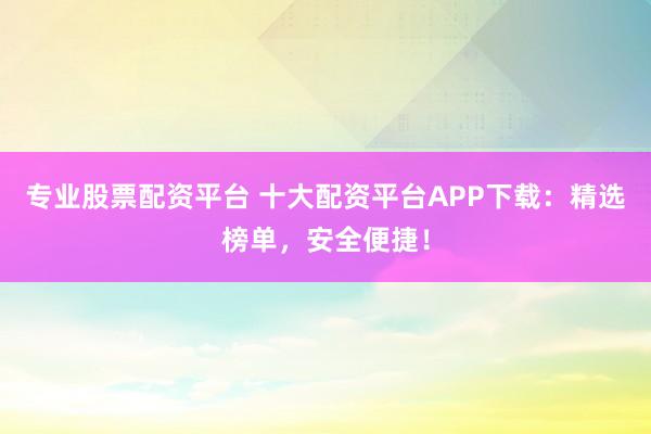 专业股票配资平台 十大配资平台APP下载：精选榜单，安全便捷！