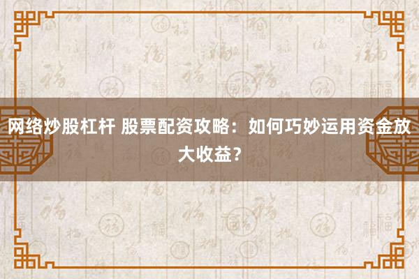 网络炒股杠杆 股票配资攻略：如何巧妙运用资金放大收益？