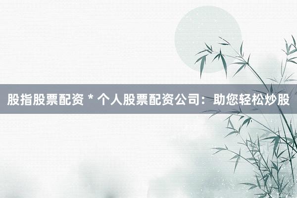 股指股票配资 * 个人股票配资公司：助您轻松炒股