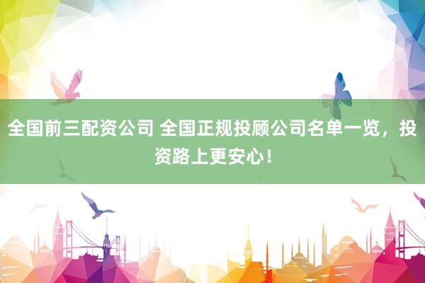 全国前三配资公司 全国正规投顾公司名单一览，投资路上更安心！