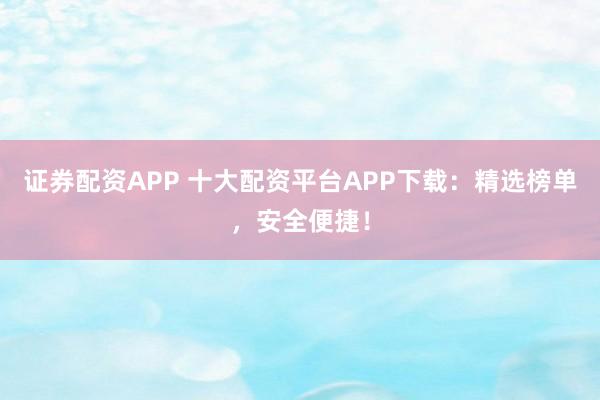 证券配资APP 十大配资平台APP下载：精选榜单，安全便捷！