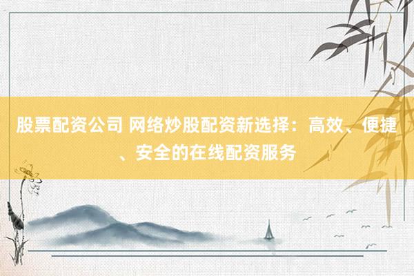 股票配资公司 网络炒股配资新选择：高效、便捷、安全的在线配资服务