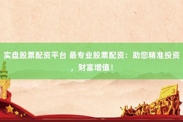 实盘股票配资平台 最专业股票配资：助您精准投资，财富增值！