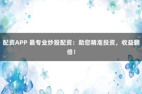 配资APP 最专业炒股配资：助您精准投资，收益翻倍！