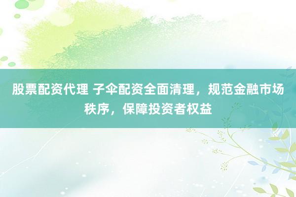 股票配资代理 子伞配资全面清理，规范金融市场秩序，保障投资者权益