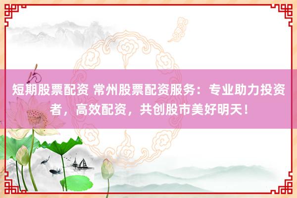 短期股票配资 常州股票配资服务：专业助力投资者，高效配资，共创股市美好明天！