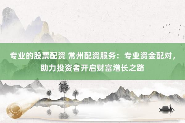 专业的股票配资 常州配资服务：专业资金配对，助力投资者开启财富增长之路