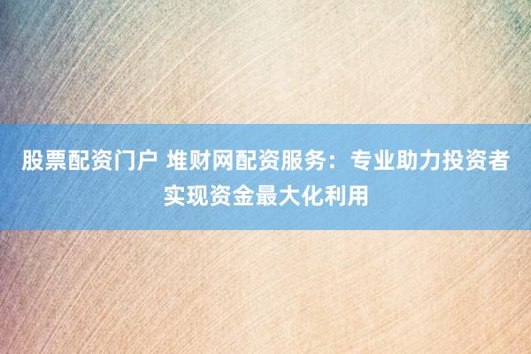 股票配资门户 堆财网配资服务：专业助力投资者实现资金最大化利用