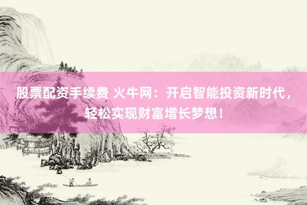 股票配资手续费 火牛网：开启智能投资新时代，轻松实现财富增长梦想！