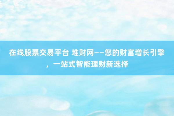 在线股票交易平台 堆财网——您的财富增长引擎，一站式智能理财新选择