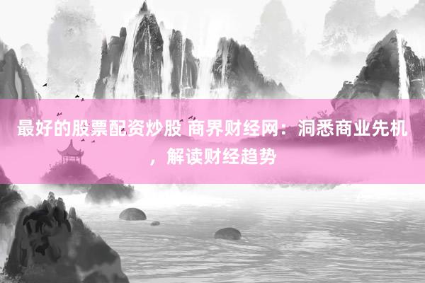 最好的股票配资炒股 商界财经网：洞悉商业先机，解读财经趋势