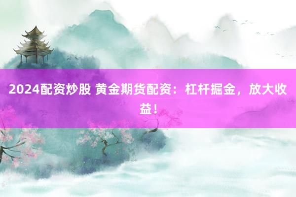 2024配资炒股 黄金期货配资：杠杆掘金，放大收益！
