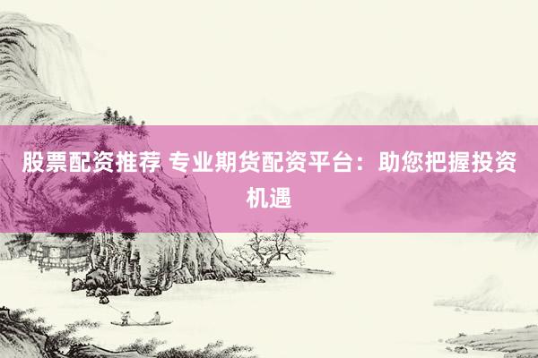 股票配资推荐 专业期货配资平台：助您把握投资机遇