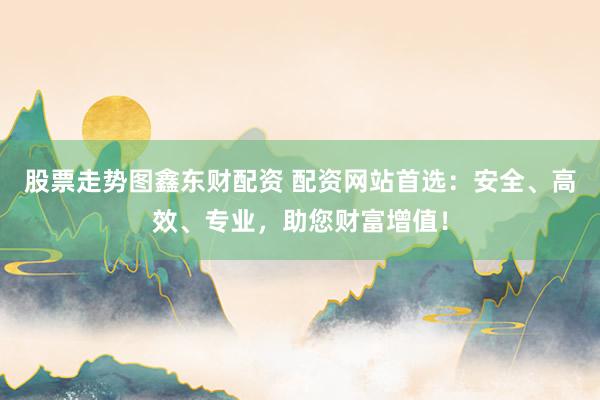股票走势图鑫东财配资 配资网站首选：安全、高效、专业，助您财富增值！