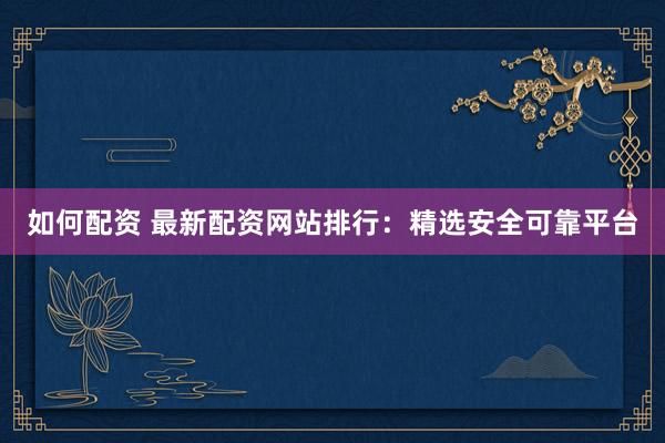 如何配资 最新配资网站排行：精选安全可靠平台