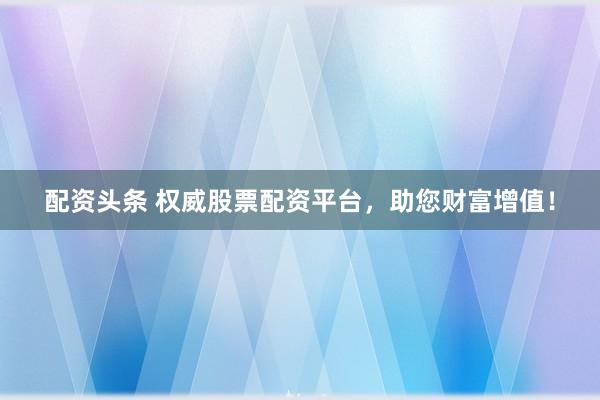 配资头条 权威股票配资平台，助您财富增值！