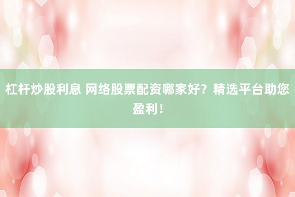 杠杆炒股利息 网络股票配资哪家好？精选平台助您盈利！