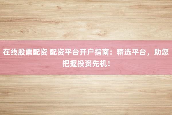 在线股票配资 配资平台开户指南：精选平台，助您把握投资先机！