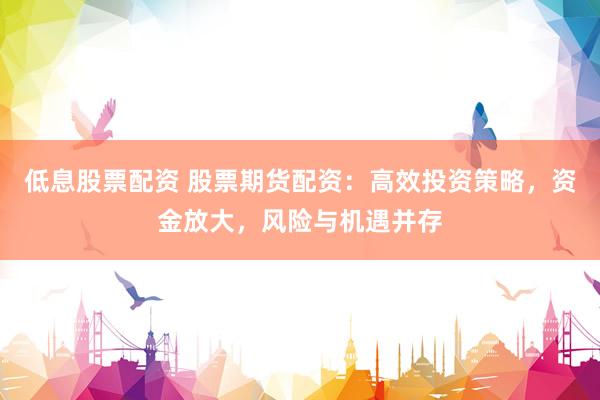 低息股票配资 股票期货配资：高效投资策略，资金放大，风险与机遇并存
