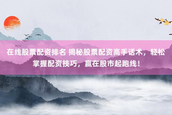 在线股票配资排名 揭秘股票配资高手话术，轻松掌握配资技巧，赢在股市起跑线！
