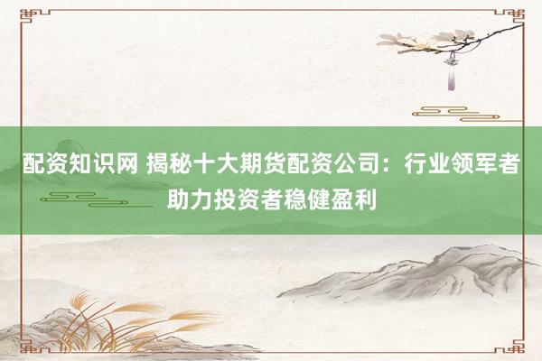配资知识网 揭秘十大期货配资公司：行业领军者助力投资者稳健盈利