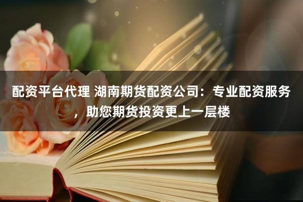 配资平台代理 湖南期货配资公司：专业配资服务，助您期货投资更上一层楼
