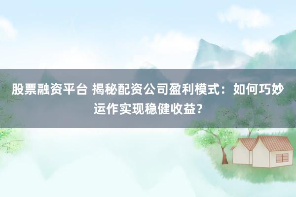 股票融资平台 揭秘配资公司盈利模式：如何巧妙运作实现稳健收益？