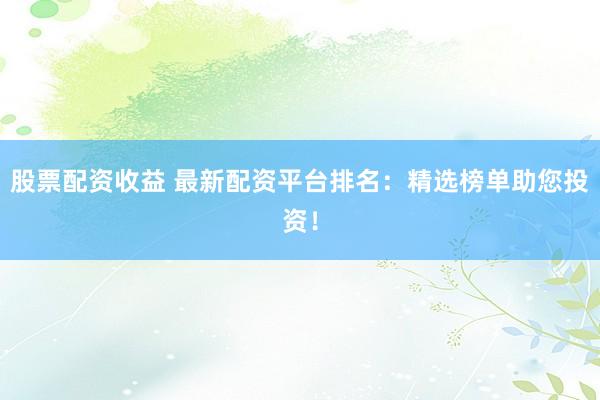股票配资收益 最新配资平台排名：精选榜单助您投资！