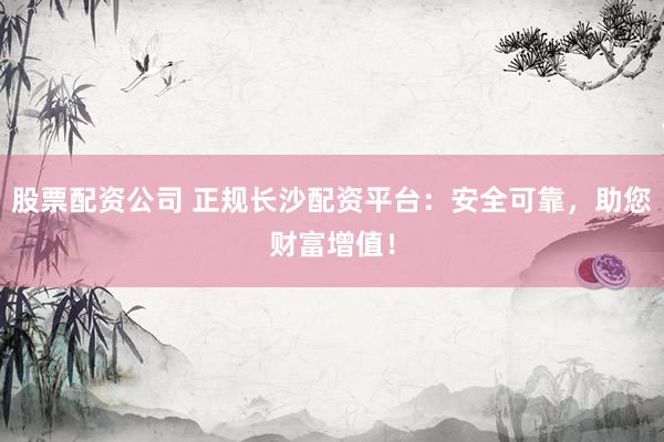 股票配资公司 正规长沙配资平台：安全可靠，助您财富增值！