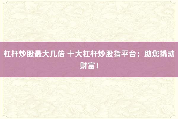 杠杆炒股最大几倍 十大杠杆炒股指平台：助您撬动财富！