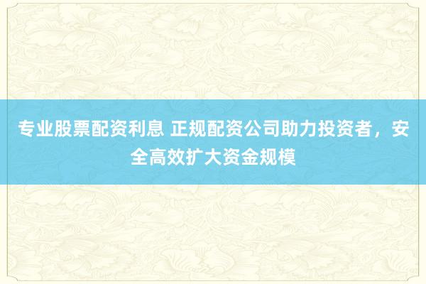 专业股票配资利息 正规配资公司助力投资者，安全高效扩大资金规模