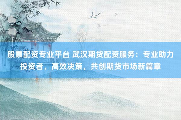 股票配资专业平台 武汉期货配资服务：专业助力投资者，高效决策，共创期货市场新篇章