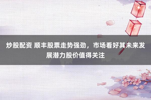 炒股配资 顺丰股票走势强劲，市场看好其未来发展潜力股价值得关注