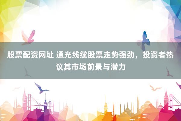 股票配资网址 通光线缆股票走势强劲，投资者热议其市场前景与潜力