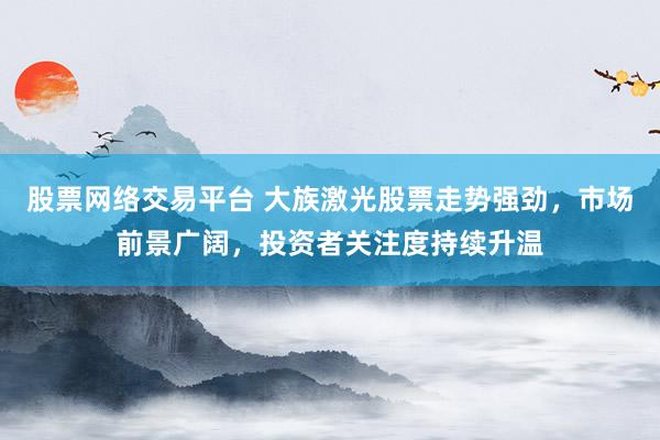 股票网络交易平台 大族激光股票走势强劲，市场前景广阔，投资者关注度持续升温
