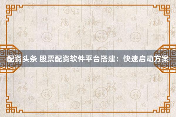 配资头条 股票配资软件平台搭建：快速启动方案