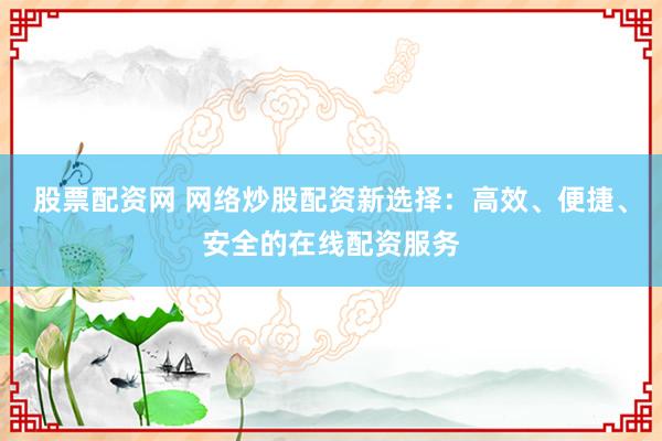 股票配资网 网络炒股配资新选择：高效、便捷、安全的在线配资服务