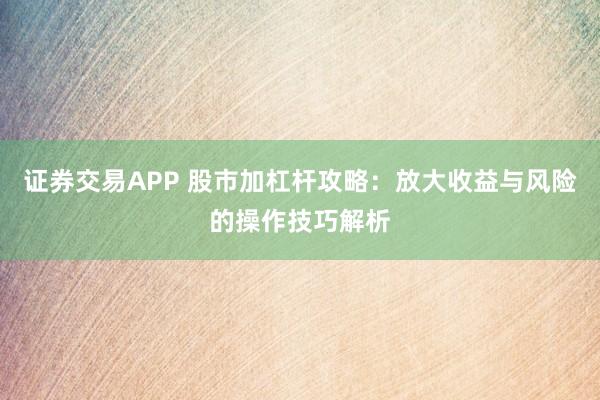 证券交易APP 股市加杠杆攻略：放大收益与风险的操作技巧解析